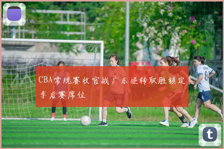 CBA常规赛收官战广东逆转取胜锁定季后赛席位