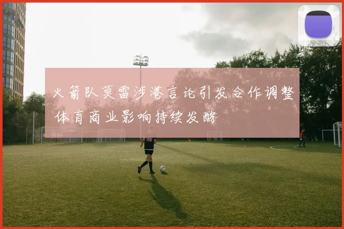 火箭队莫雷涉港言论引发合作调整 体育商业影响持续发酵