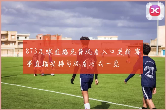 873足球直播免费观看入口更新 赛事直播安排与观看方式一览