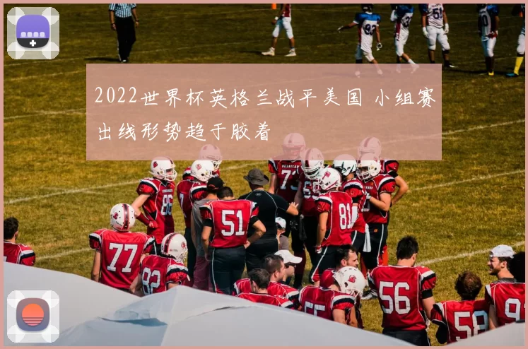 2022世界杯英格兰战平美国 小组赛出线形势趋于胶着