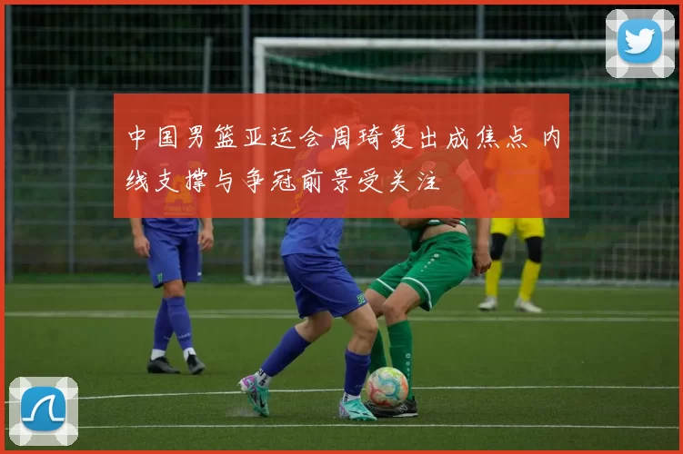 中国男篮亚运会周琦复出成焦点 内线支撑与争冠前景受关注