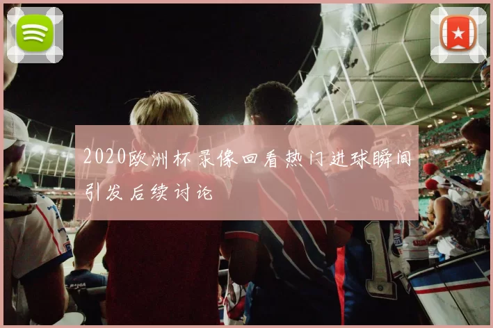2020欧洲杯录像回看热门进球瞬间引发后续讨论
