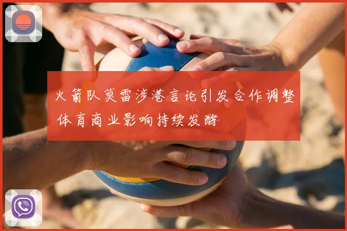 火箭队莫雷涉港言论引发合作调整 体育商业影响持续发酵