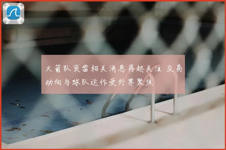 火箭队莫雷相关消息再起关注 交易动向与球队运作受外界聚焦