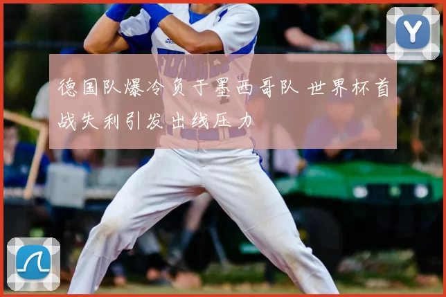 德国队爆冷负于墨西哥队 世界杯首战失利引发出线压力