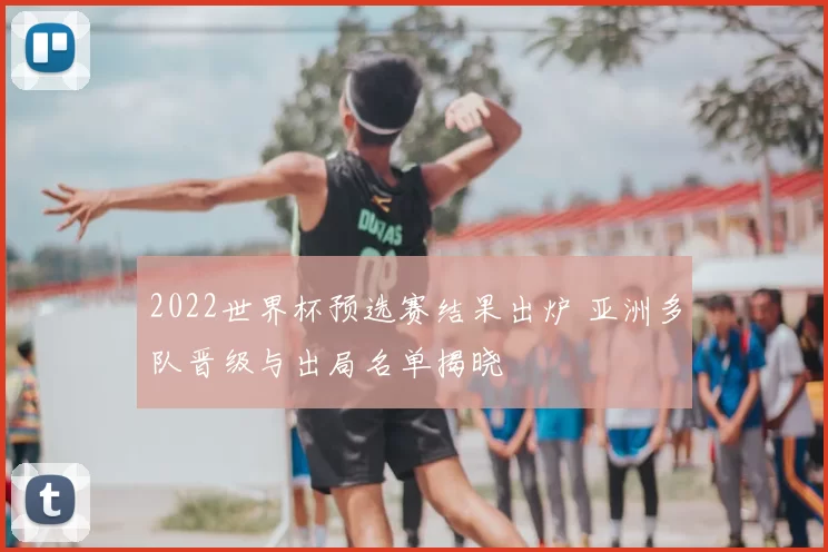 2022世界杯预选赛结果出炉 亚洲多队晋级与出局名单揭晓