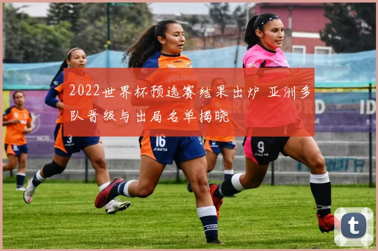 2022世界杯预选赛结果出炉 亚洲多队晋级与出局名单揭晓
