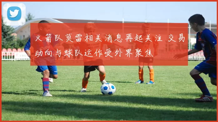 火箭队莫雷相关消息再起关注 交易动向与球队运作受外界聚焦