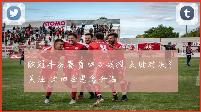 欧冠半决赛首回合战报 关键对决引关注 次回合悬念升温