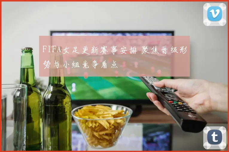 FIFA女足更新赛事安排 聚焦晋级形势与小组竞争看点