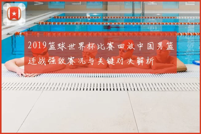 2019篮球世界杯比赛回放中国男篮连战强敌赛况与关键对决解析