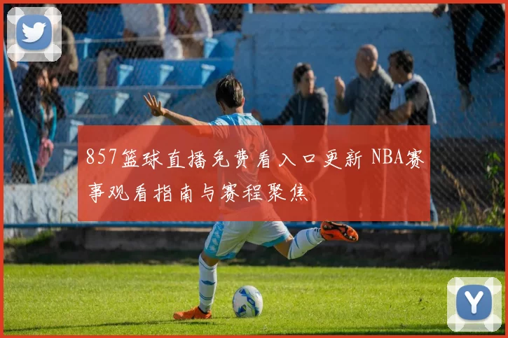 857篮球直播免费看入口更新 NBA赛事观看指南与赛程聚焦
