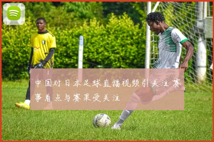 中国对日本足球直播视频引关注 赛事看点与赛果受关注