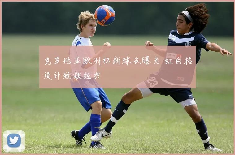 克罗地亚欧洲杯新球衣曝光 红白格设计致敬经典