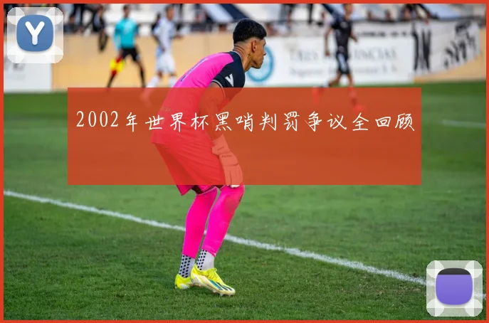 2002年世界杯黑哨判罚争议全回顾