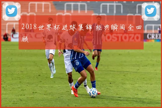 2018世界杯进球集锦 经典瞬间全回顾