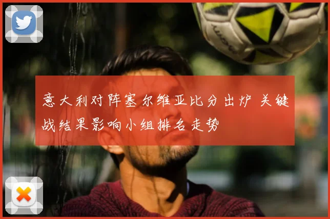 意大利对阵塞尔维亚比分出炉 关键战结果影响小组排名走势
