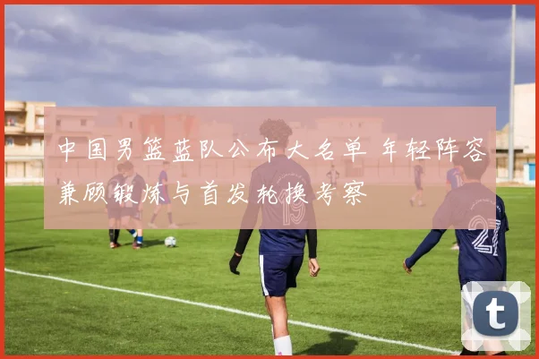 中国男篮蓝队公布大名单 年轻阵容兼顾锻炼与首发轮换考察