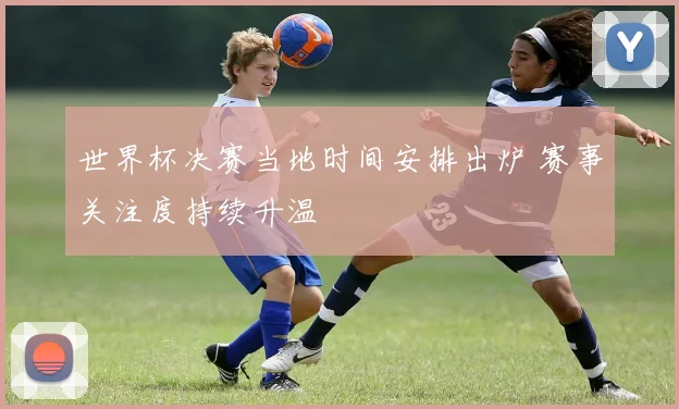 世界杯决赛当地时间安排出炉 赛事关注度持续升温