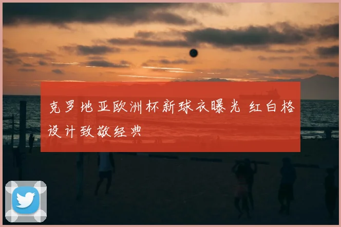 克罗地亚欧洲杯新球衣曝光 红白格设计致敬经典