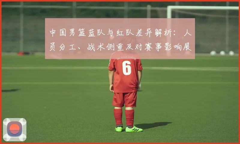 中国男篮蓝队与红队差异解析:人员分工、战术侧重及对赛事影响展望