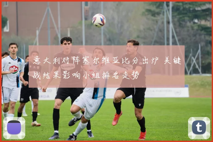 意大利对阵塞尔维亚比分出炉 关键战结果影响小组排名走势